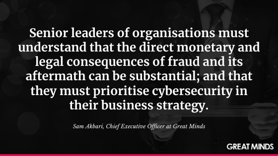 Senior leaders of organisations must understand that the direct monetary and legal consequences of fraud and its aftermath can be substantial; and that they must prioritise cybersecurity in their business strategy. Sam Akbari, Chief Executive Officer at Great Minds